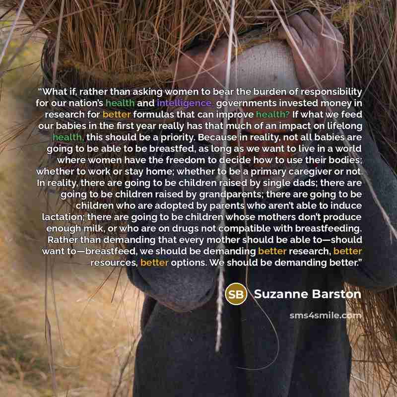 “What if, rather than asking women to bear the burden of responsibility for our nation’s health and intelligence, governments invested money in research for better formulas that can improve health? If what we feed our babies in the first year really has that much of an impact on lifelong health…” quote by Suzanne Barston