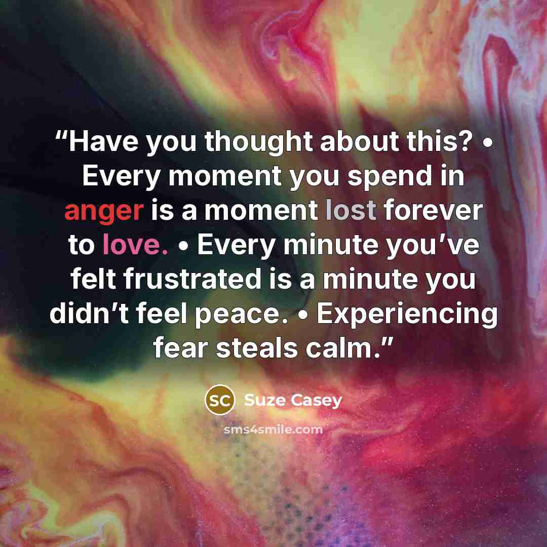 “Have you thought about this? • Every moment you spend in anger is a moment lost forever to love. • Every minute you’ve felt frustrated is a minute you didn’t feel peace. • Experiencing fear steals calm.” quote by Suze Casey