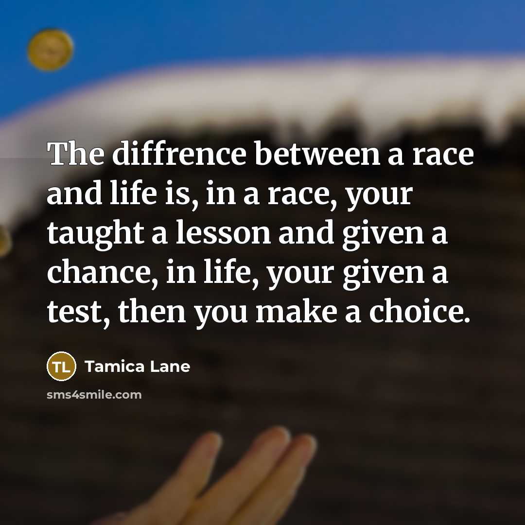 “The diffrence between a race and life is, in a race, your taught a lesson and given a chance, in life, your given a test, then you make a choice.” quote by Tamica Lane