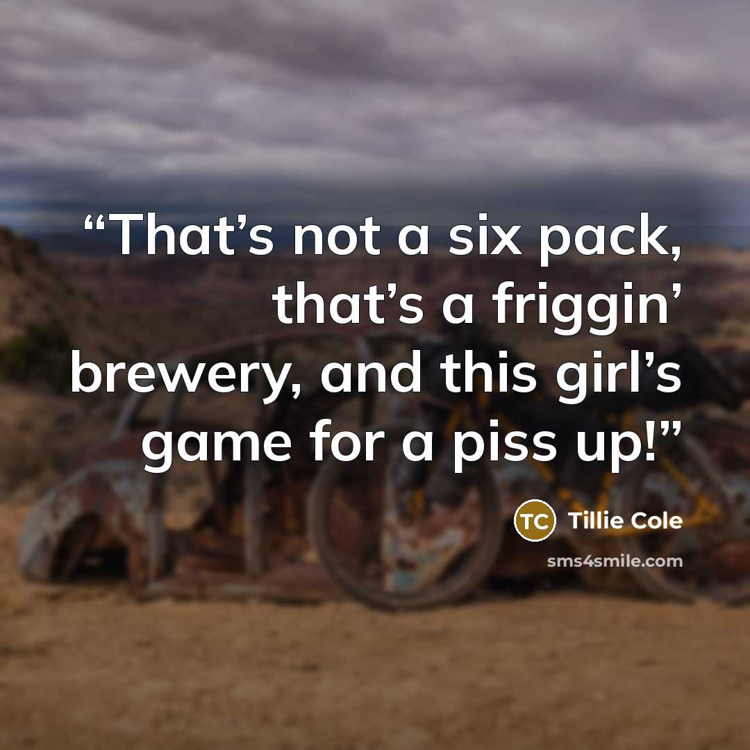 “That’s not a six pack, that’s a friggin’ brewery, and this girl’s game for a piss up!” quote by Tillie Cole