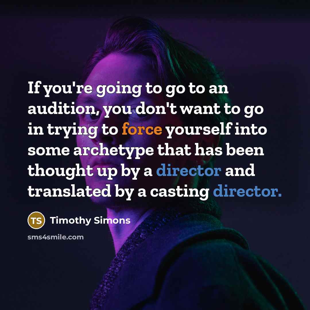 “If you're going to go to an audition, you don't want to go in trying to force yourself into some archetype that has been thought up by a director and translated by a casting director.” quote by Timothy Simons