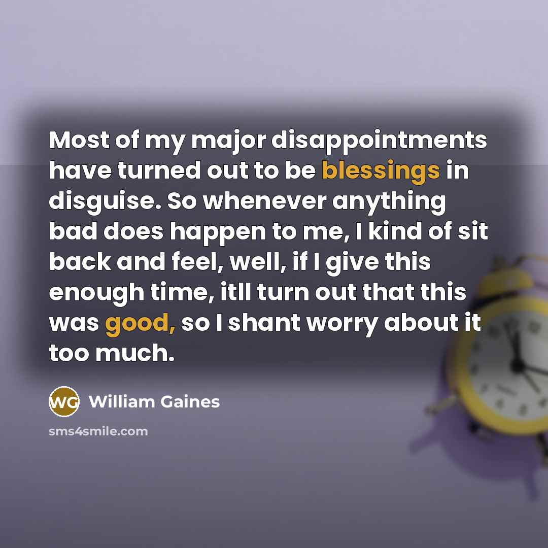 “Most of my major disappointments have turned out to be blessings in disguise. So whenever anything bad does happen to me, I kind of sit back and feel, well, if I give this enough time, itll turn out that this was good, so I shant worry about it too much.” quote by William Gaines