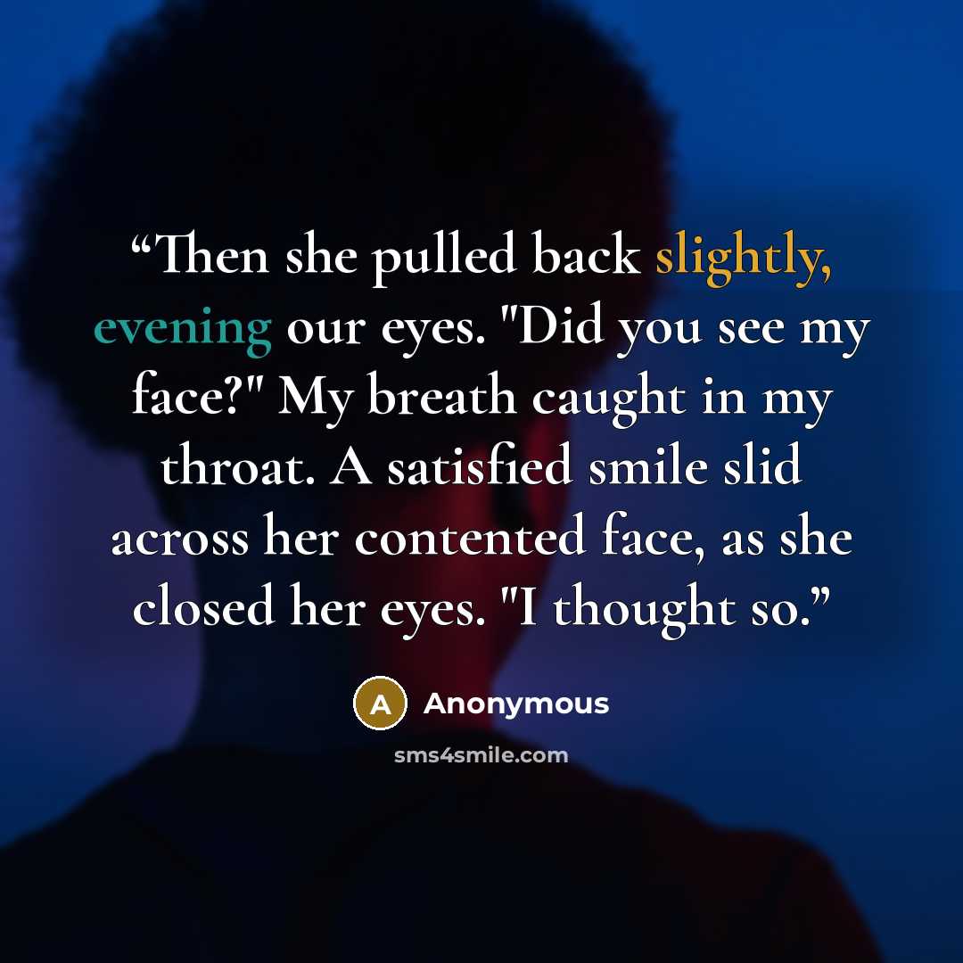 “Then she pulled back slightly, evening our eyes. "Did you see my face?" My breath caught in my throat. A satisfied smile slid across her contented face, as she closed her eyes. "I thought so.” quote by Anonymous