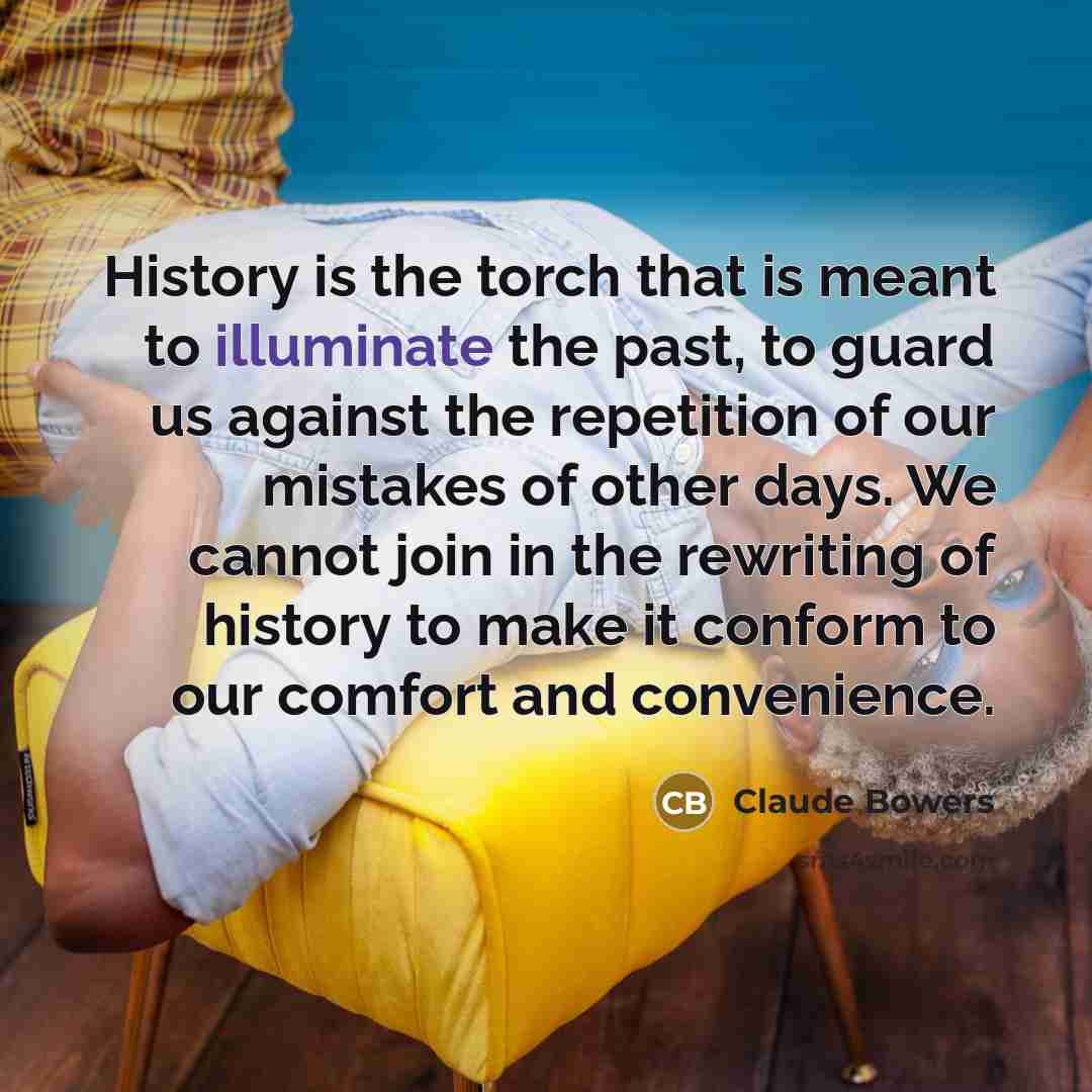 “History is the torch that is meant to illuminate the past, to guard us against the repetition of our mistakes of other days. We cannot join in the rewriting of history to make it conform to our comfort and convenience.” quote by Claude Bowers