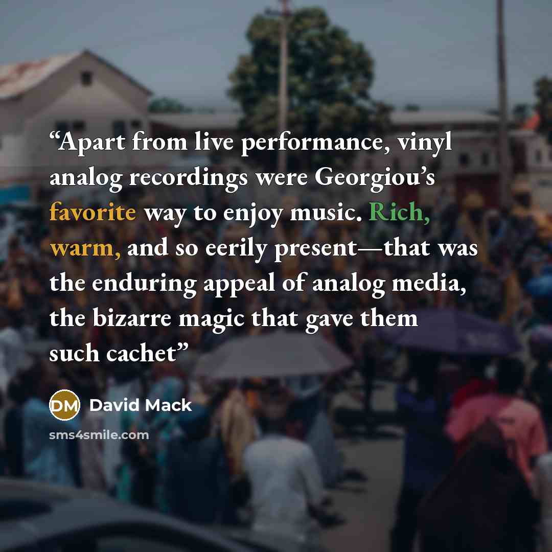 “Apart from live performance, vinyl analog recordings were Georgiou’s favorite way to enjoy music. Rich, warm, and so eerily present—that was the enduring appeal of analog media, the bizarre magic that gave them such cachet” quote by David Mack