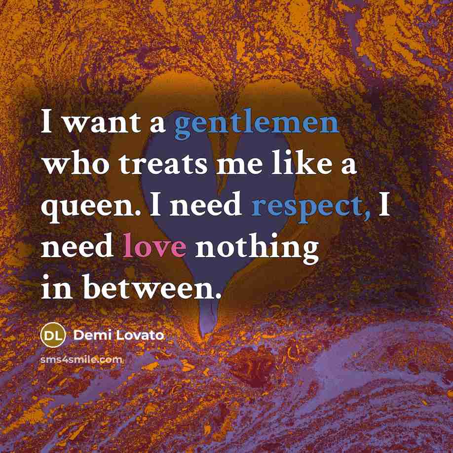 “I want a gentlemen who treats me like a queen. I need respect, I need love nothing in between.” quote by Demi Lovato