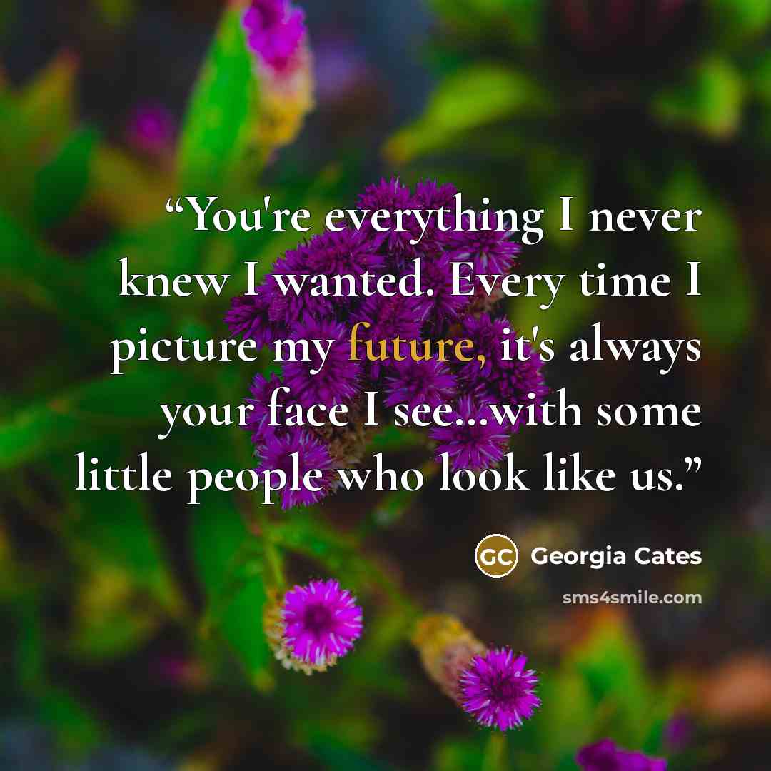 “You're everything I never knew I wanted. Every time I picture my future, it's always your face I see…with some little people who look like us.” quote by Georgia Cates