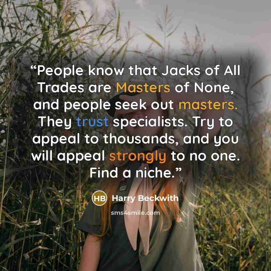 “People know that Jacks of All Trades are Masters of None, and people seek out masters. They trust specialists. Try to appeal to thousands, and you will appeal strongly to no one. Find a niche.” quote by Harry Beckwith