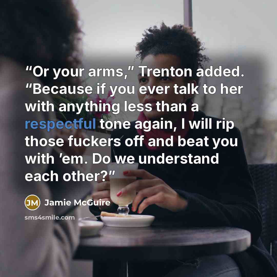 “Or your arms,” Trenton added. “Because if you ever talk to her with anything less than a respectful tone again, I will rip those fuckers off and beat you with ’em. Do we understand each other?” quote by Jamie McGuire