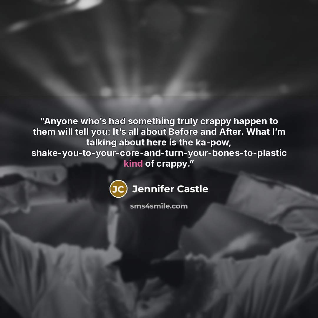 “Anyone who’s had something truly crappy happen to them will tell you: It’s all about Before and After. What I’m talking about here is the ka-pow, shake-you-to-your-core-and-turn-your-bones-to-plastic kind of crappy.” quote by Jennifer Castle