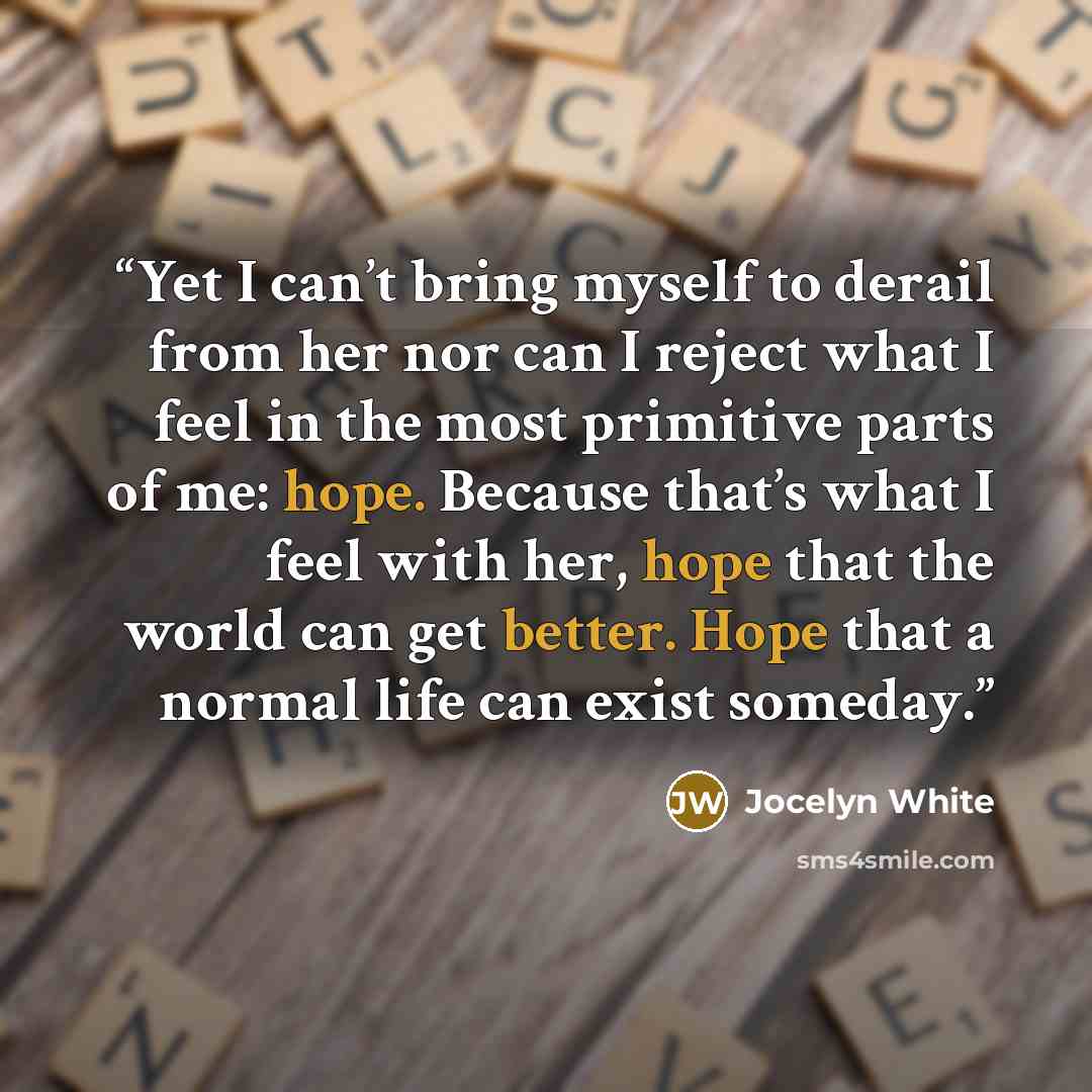 “Yet I can’t bring myself to derail from her nor can I reject what I feel in the most primitive parts of me: hope. Because that’s what I feel with her, hope that the world can get better. Hope that a normal life can exist someday.” quote by Jocelyn White