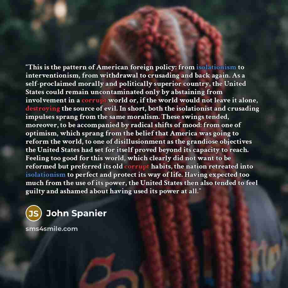 “This is the pattern of American foreign policy: from isolationism to interventionism, from withdrawal to crusading and back again. As a self-proclaimed morally and politically superior country, the United States could remain uncontaminated only by abstaining from involvement in a corrupt world or…” quote by John Spanier