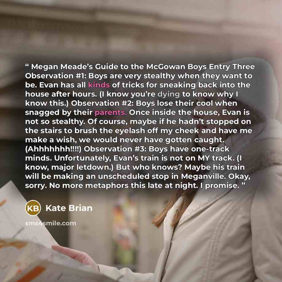 “Megan Meade’s Guide to the McGowan Boys Entry Three Observation #1: Boys are very stealthy when they want to be. Evan has all kinds of tricks for sneaking back into the house after hours. (I know you’re dying to know why I know this.) Observation #2: Boys lose their cool when snagged by their…” quote by Kate Brian
