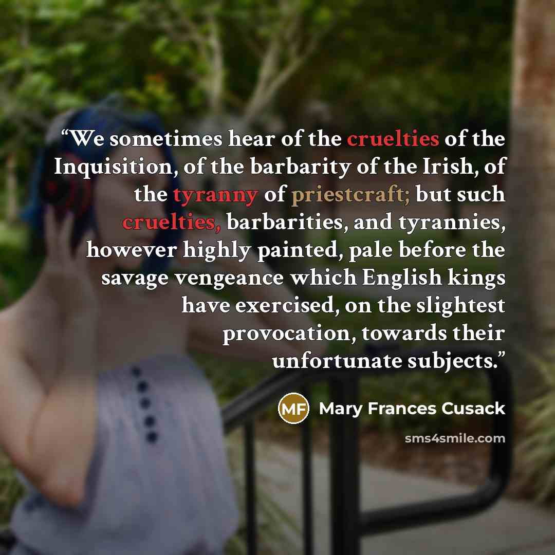 “We sometimes hear of the cruelties of the Inquisition, of the barbarity of the Irish, of the tyranny of priestcraft; but such cruelties, barbarities, and tyrannies, however highly painted, pale before the savage vengeance which English kings have exercised, on the slightest provocation, towards…” quote by Mary Frances Cusack