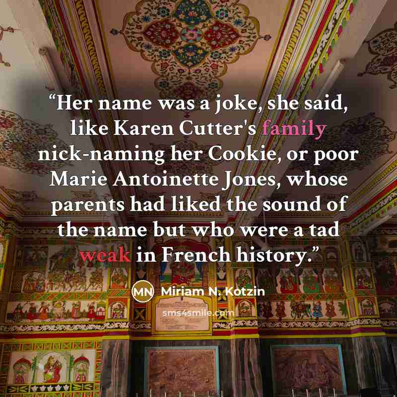 “Her name was a joke, she said, like Karen Cutter's family nick-naming her Cookie, or poor Marie Antoinette Jones, whose parents had liked the sound of the name but who were a tad weak in French history.” quote by Miriam N. Kotzin