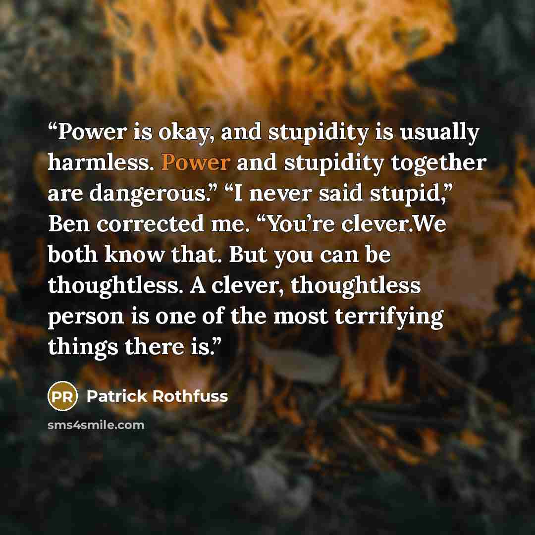 “Power is okay, and stupidity is usually harmless. Power and stupidity together are dangerous.” “I never said stupid,” Ben corrected me. “You’re clever.We both know that. But you can be thoughtless. A clever, thoughtless person is one of the most terrifying things there is.” quote by Patrick Rothfuss