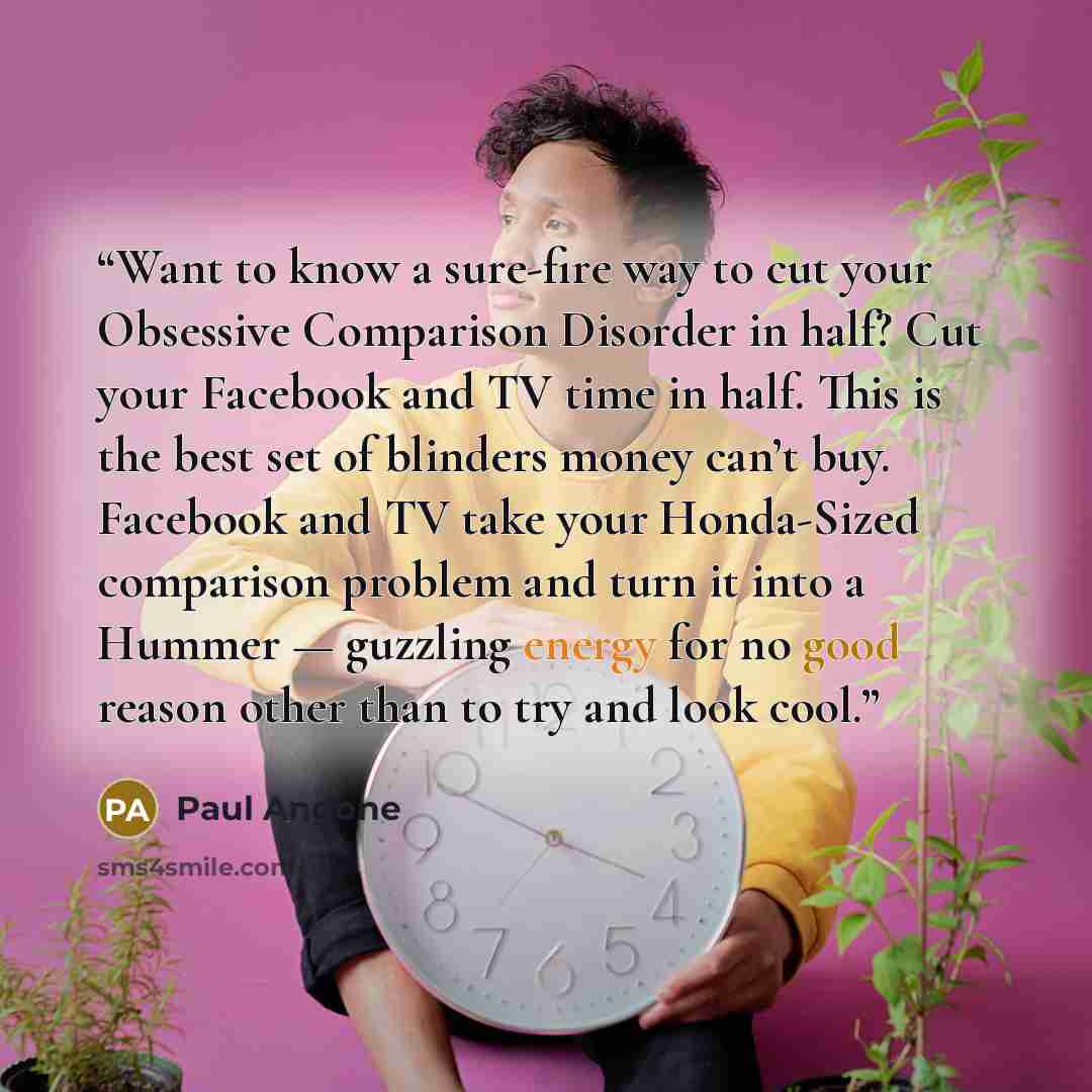 “Want to know a sure-fire way to cut your Obsessive Comparison Disorder in half? Cut your Facebook and TV time in half. This is the best set of blinders money can’t buy. Facebook and TV take your Honda-Sized comparison problem and turn it into a Hummer — guzzling energy for no good reason other…” quote by Paul Angone