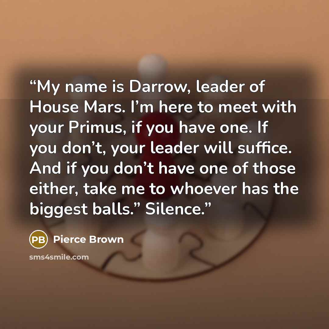 “My name is Darrow, leader of House Mars. I’m here to meet with your Primus, if you have one. If you don’t, your leader will suffice. And if you don’t have one of those either, take me to whoever has the biggest balls.” Silence.” quote by Pierce Brown