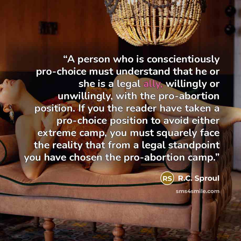 “A person who is conscientiously pro-choice must understand that he or she is a legal ally, willingly or unwillingly, with the pro-abortion position. If you the reader have taken a pro-choice position to avoid either extreme camp, you must squarely face the reality that from a legal standpoint you…” quote by R.C. Sproul
