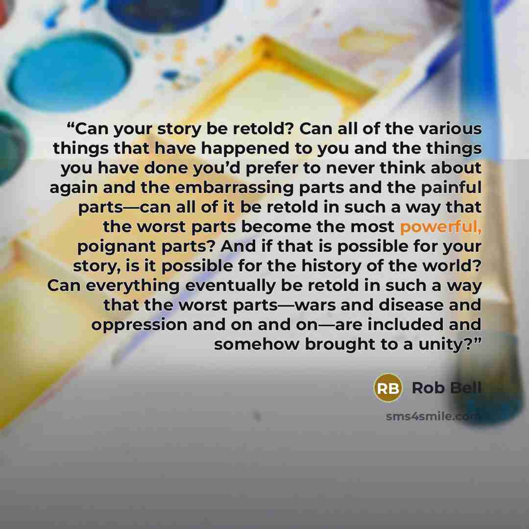 “Can your story be retold? Can all of the various things that have happened to you and the things you have done you’d prefer to never think about again and the embarrassing parts and the painful parts—can all of it be retold in such a way that the worst parts become the most powerful, poignant…” quote by Rob Bell