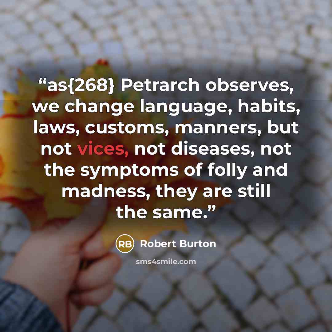“as{268} Petrarch observes, we change language, habits, laws, customs, manners, but not vices, not diseases, not the symptoms of folly and madness, they are still the same.” quote by Robert Burton