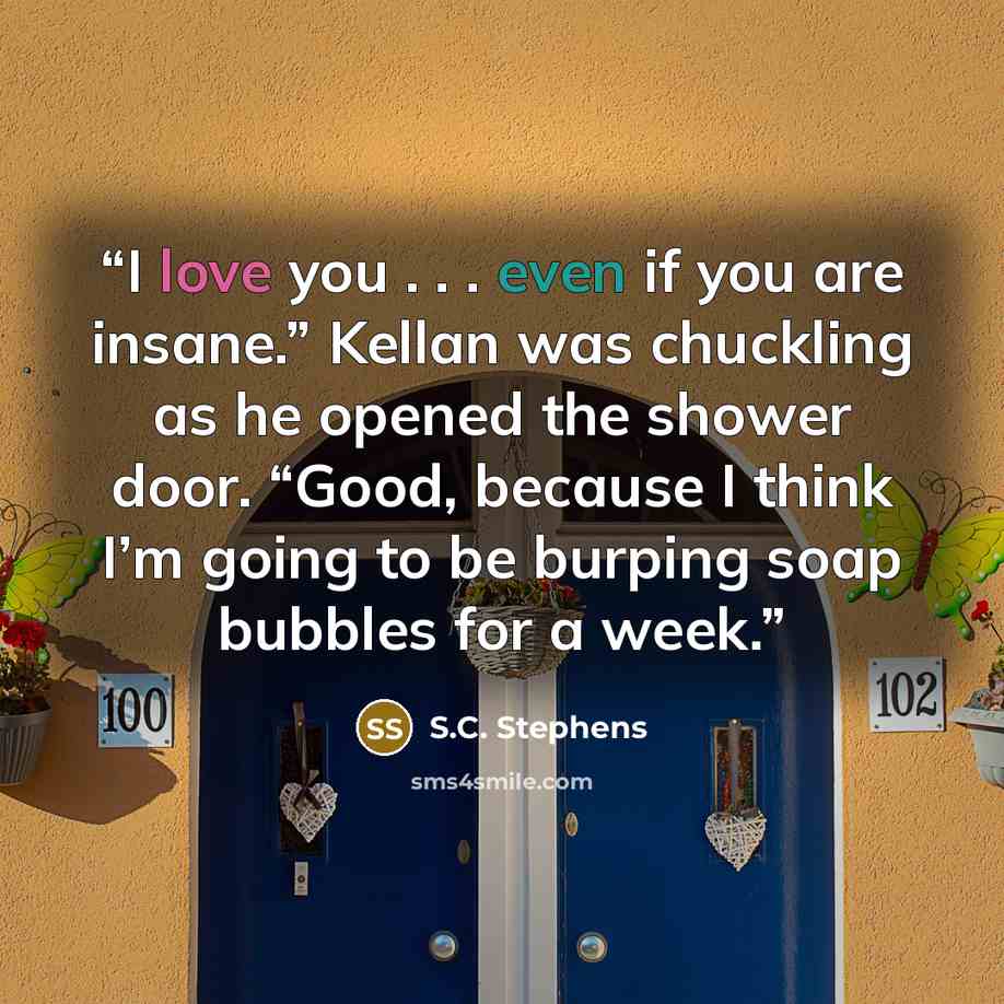 “I love you . . . even if you are insane.” Kellan was chuckling as he opened the shower door. “Good, because I think I’m going to be burping soap bubbles for a week.” quote by S.C. Stephens
