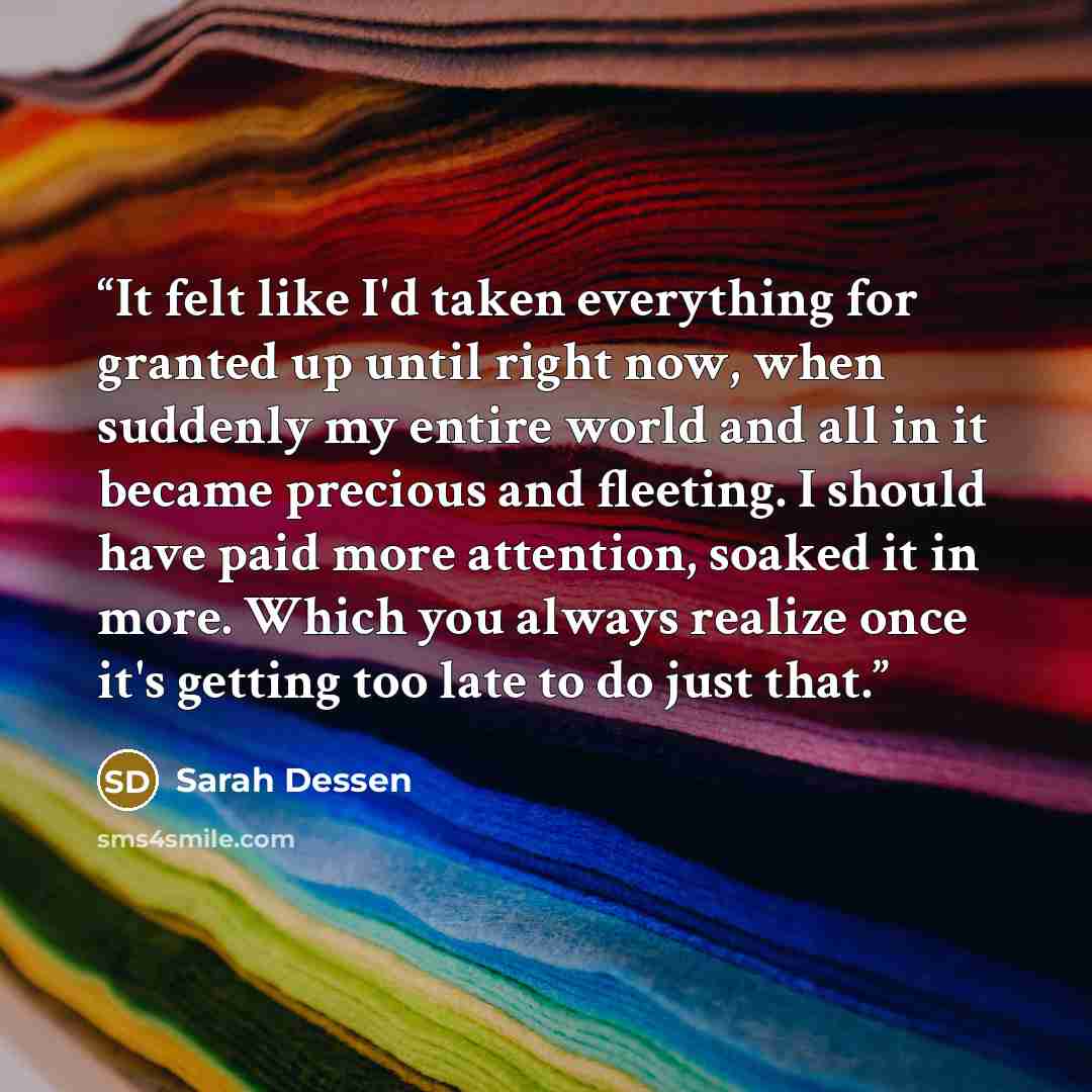 “It felt like I'd taken everything for granted up until right now, when suddenly my entire world and all in it became precious and fleeting. I should have paid more attention, soaked it in more. Which you always realize once it's getting too late to do just that.” quote by Sarah Dessen