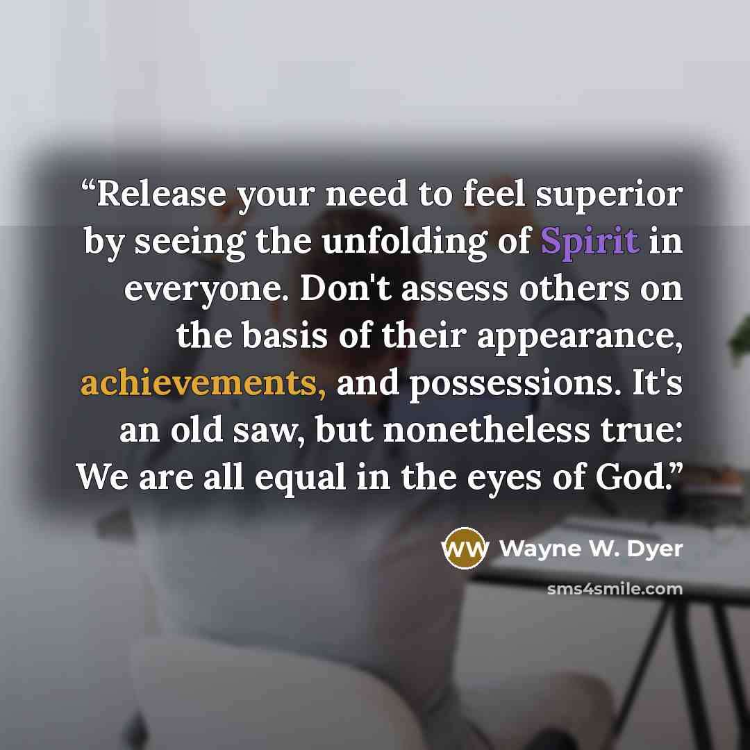 “Release your need to feel superior by seeing the unfolding of Spirit in everyone. Don't assess others on the basis of their appearance, achievements, and possessions. It's an old saw, but nonetheless true: We are all equal in the eyes of God.” quote by Wayne W. Dyer