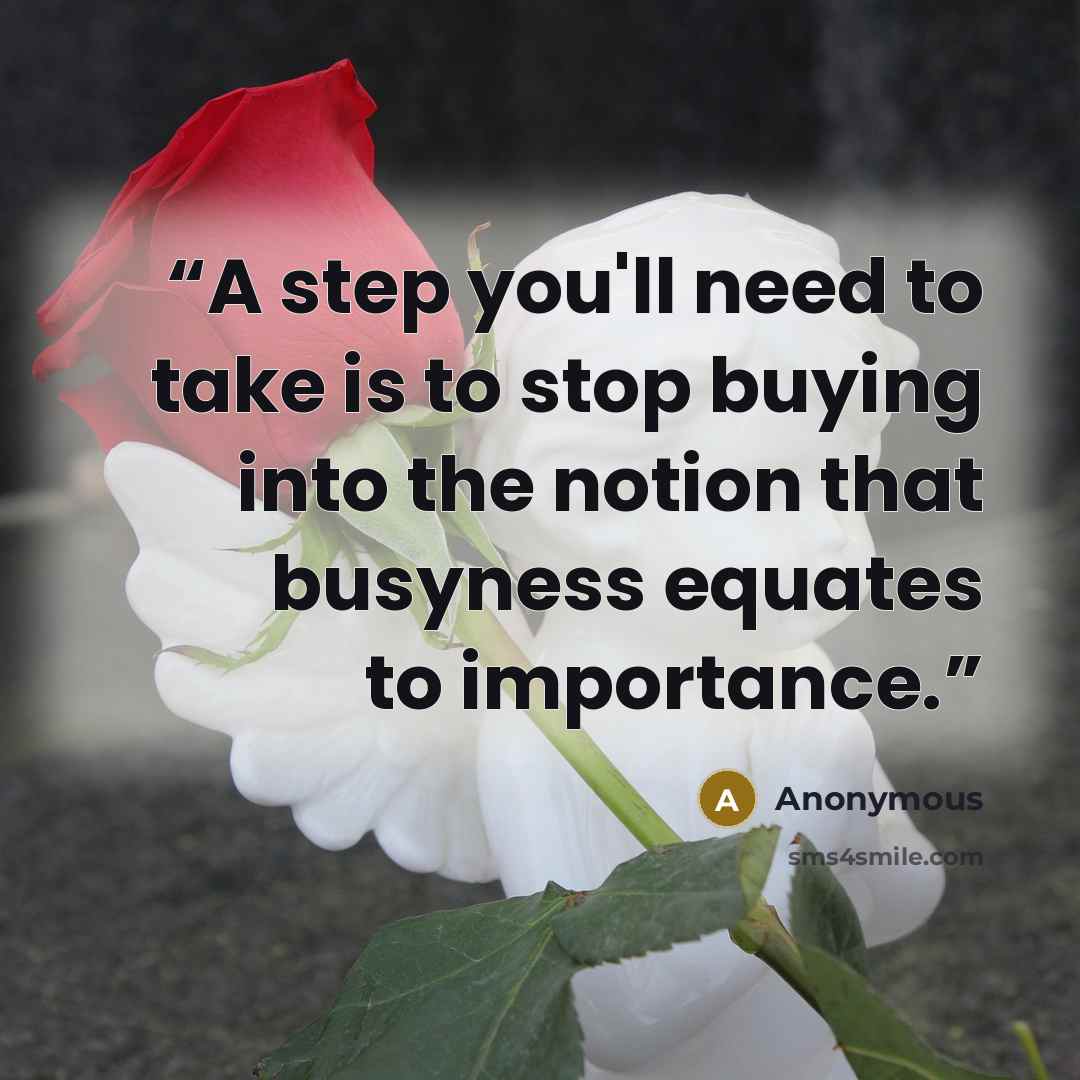 “A step you'll need to take is to stop buying into the notion that busyness equates to importance.” quote by Anonymous