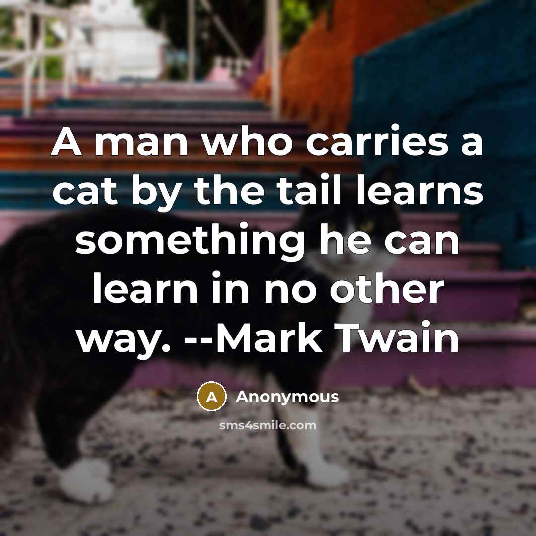 “A man who carries a cat by the tail learns something he can learn in no other way. --Mark Twain” quote by Anonymous