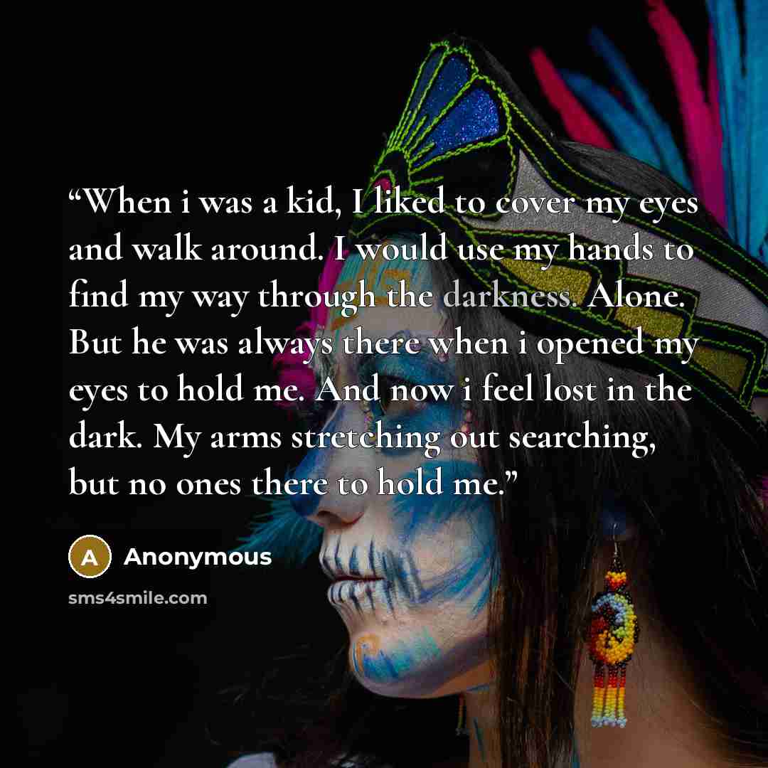 “When i was a kid, I liked to cover my eyes and walk around. I would use my hands to find my way through the darkness. Alone. But he was always there when i opened my eyes to hold me. And now i feel lost in the dark. My arms stretching out searching, but no ones there to hold me.” quote by Anonymous
