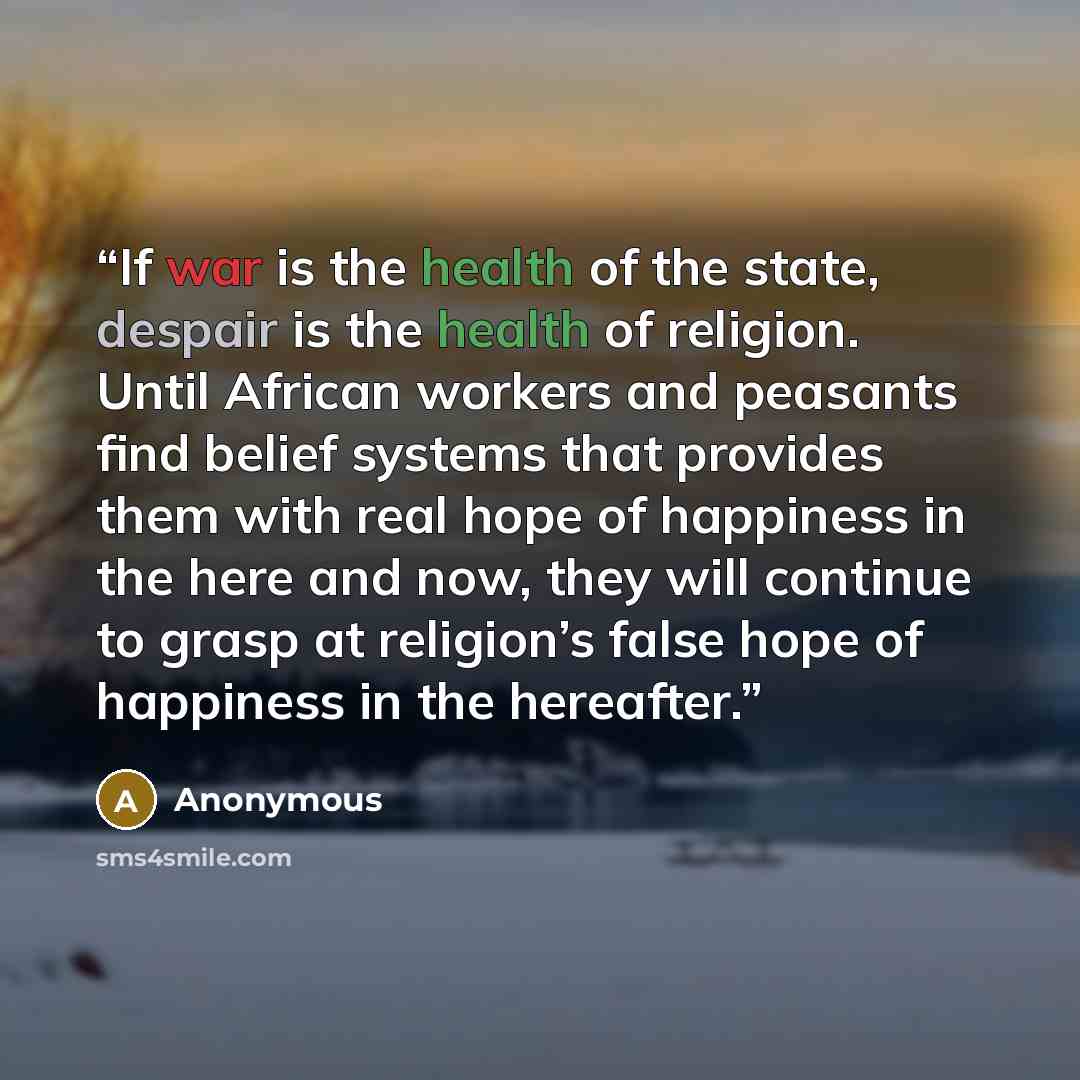 “If war is the health of the state, despair is the health of religion. Until African workers and peasants find belief systems that provides them with real hope of happiness in the here and now, they will continue to grasp at religion’s false hope of happiness in the hereafter.” quote by Anonymous