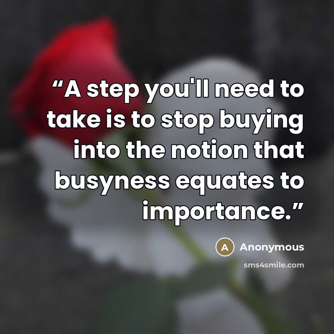 “A step you'll need to take is to stop buying into the notion that busyness equates to importance.” quote by Anonymous