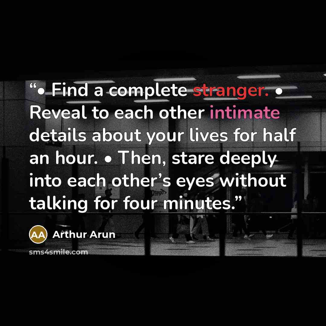 “• Find a complete stranger. • Reveal to each other intimate details about your lives for half an hour. • Then, stare deeply into each other’s eyes without talking for four minutes.” quote by Arthur Arun