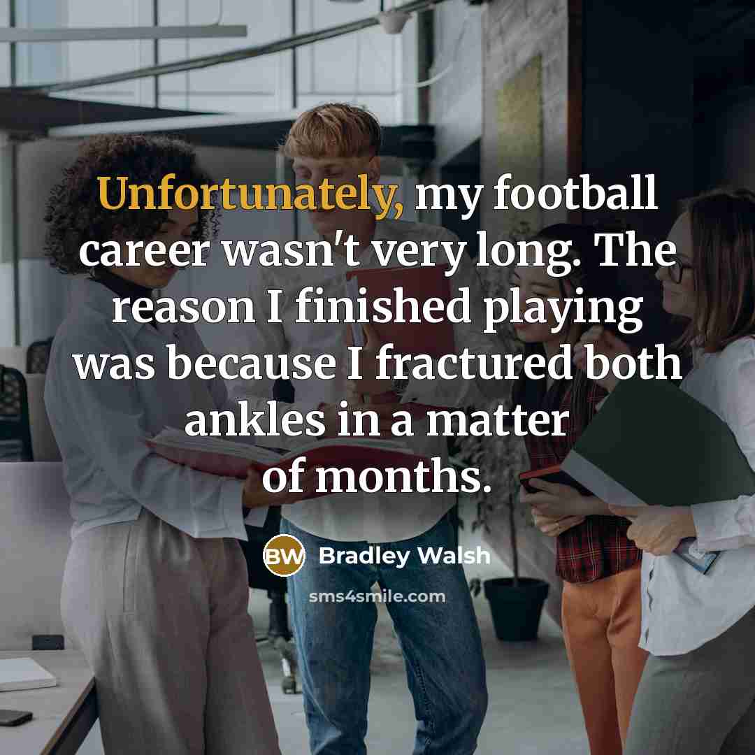 “Unfortunately, my football career wasn't very long. The reason I finished playing was because I fractured both ankles in a matter of months.” quote by Bradley Walsh