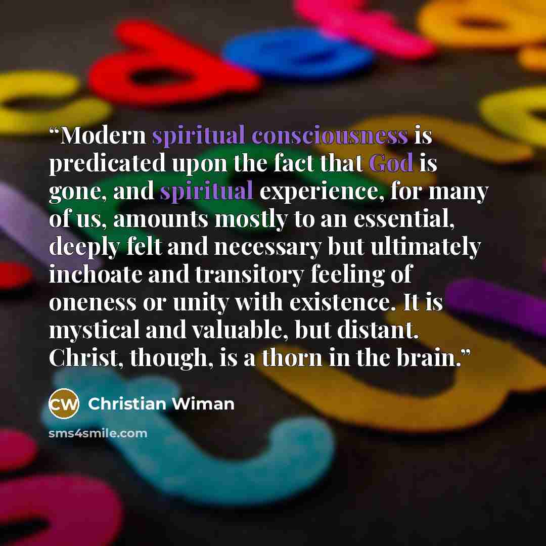 “Modern spiritual consciousness is predicated upon the fact that God is gone, and spiritual experience, for many of us, amounts mostly to an essential, deeply felt and necessary but ultimately inchoate and transitory feeling of oneness or unity with existence. It is mystical and valuable, but…” quote by Christian Wiman