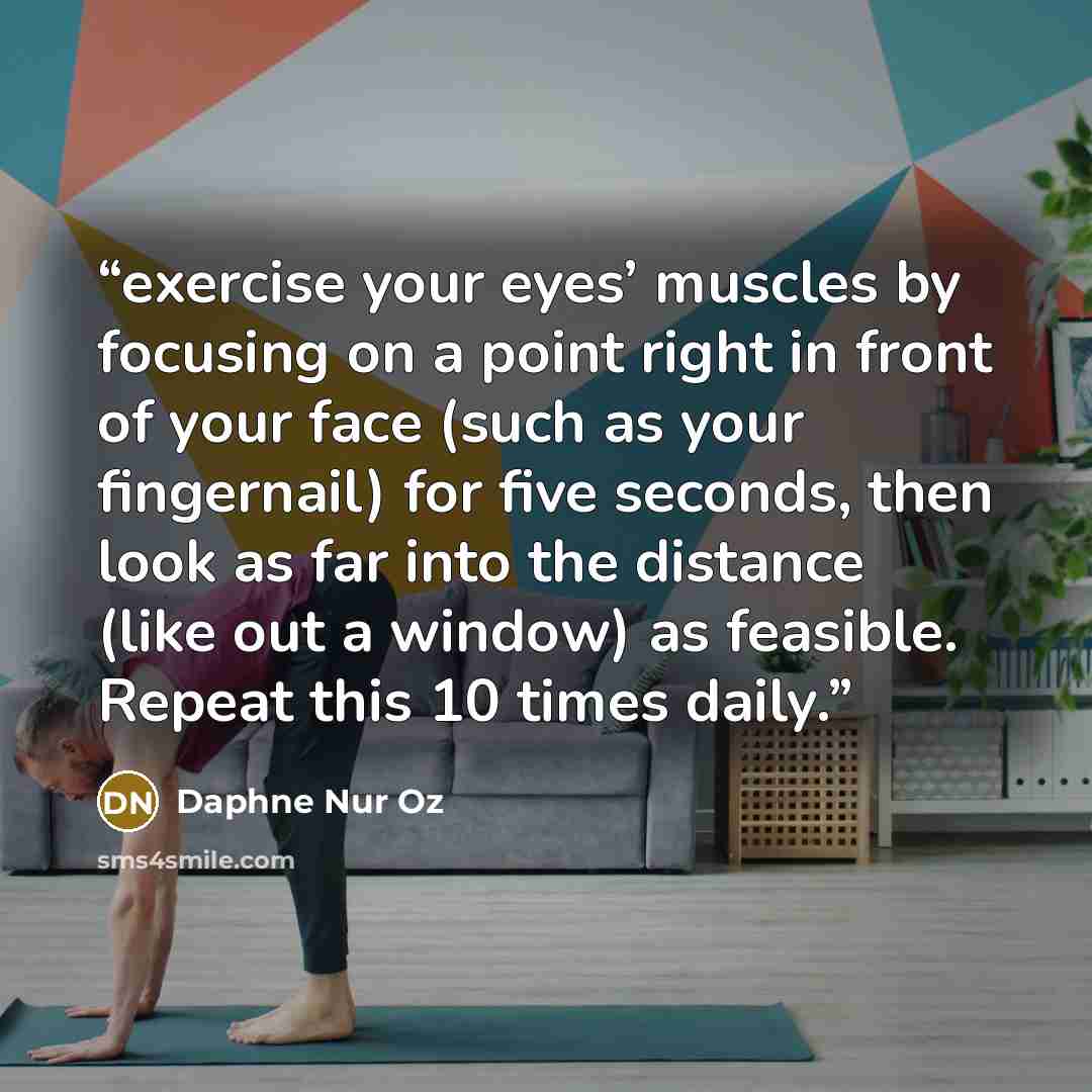 “exercise your eyes’ muscles by focusing on a point right in front of your face (such as your fingernail) for five seconds, then look as far into the distance (like out a window) as feasible. Repeat this 10 times daily.” quote by Daphne Nur Oz