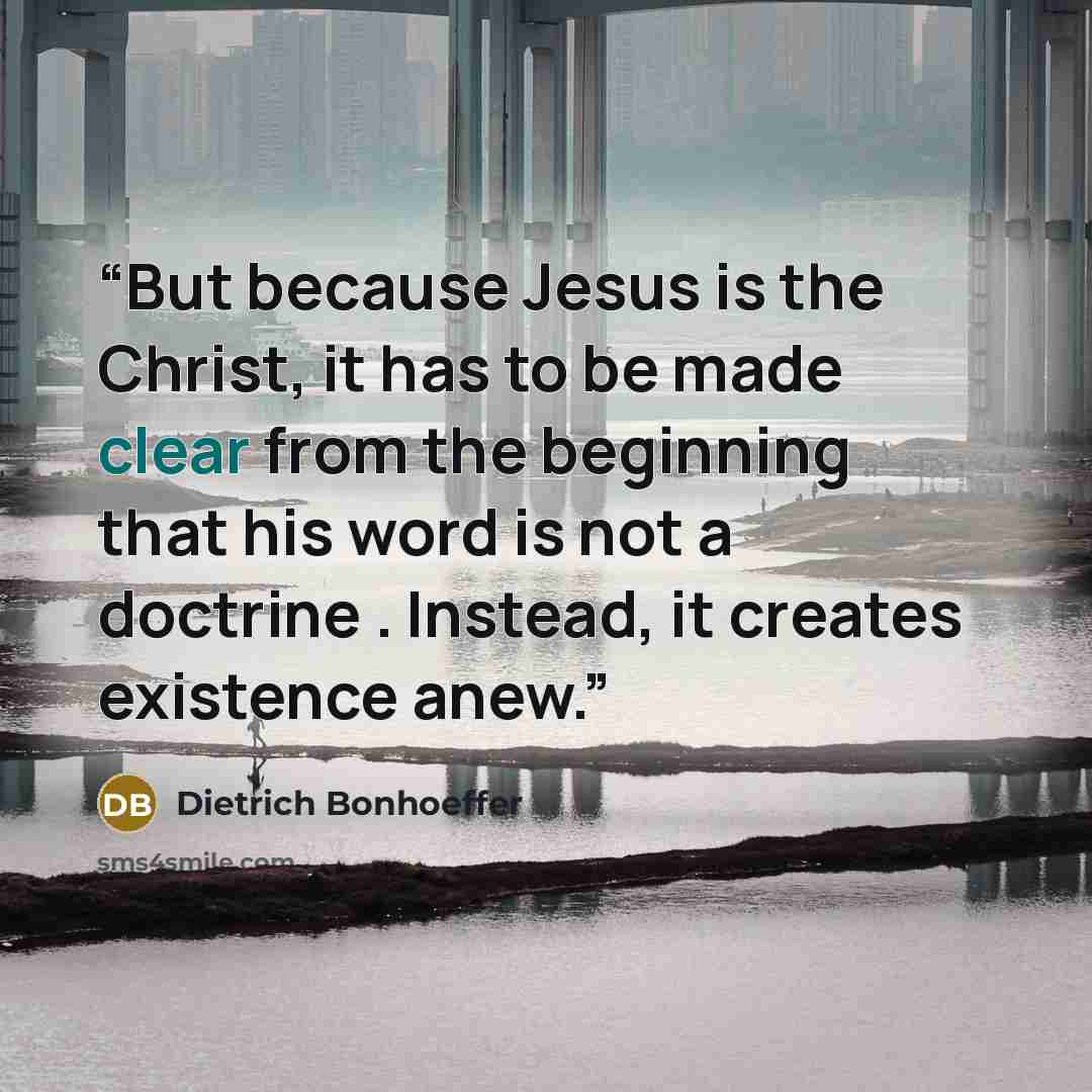 “But because Jesus is the Christ, it has to be made clear from the beginning that his word is not a doctrine . Instead, it creates existence anew.” quote by Dietrich Bonhoeffer