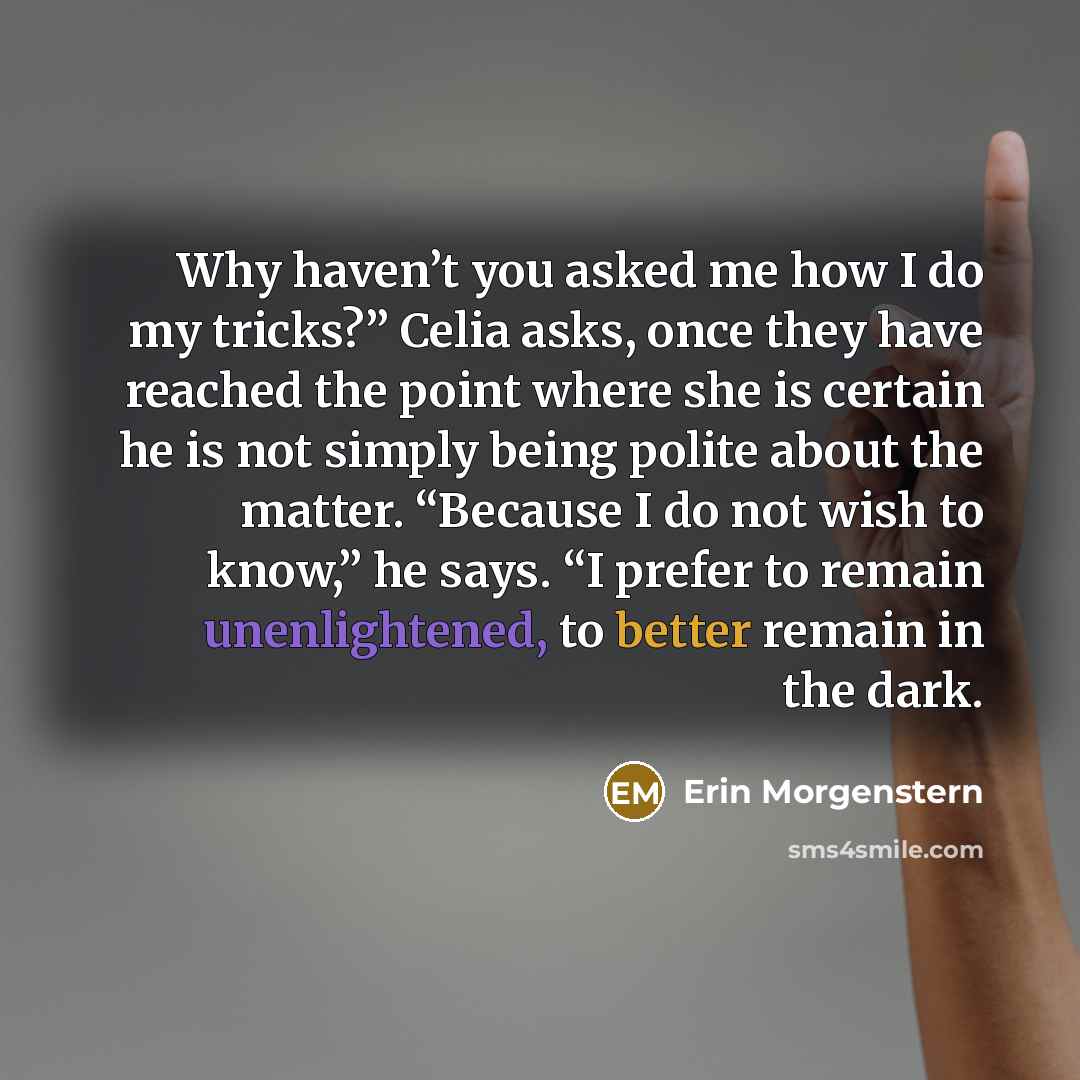 “Why haven’t you asked me how I do my tricks?” Celia asks, once they have reached the point where she is certain he is not simply being polite about the matter. “Because I do not wish to know,” he says. “I prefer to remain unenlightened, to better remain in the dark.” quote by Erin Morgenstern