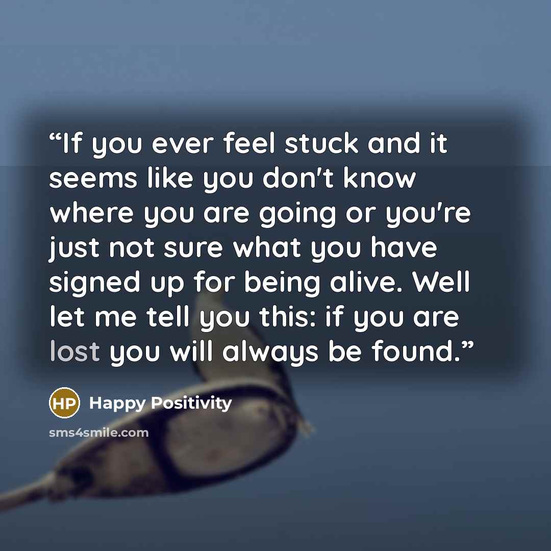 “If you ever feel stuck and it seems like you don't know where you are going or you're just not sure what you have signed up for being alive. Well let me tell you this: if you are lost you will always be found.” quote by Happy Positivity