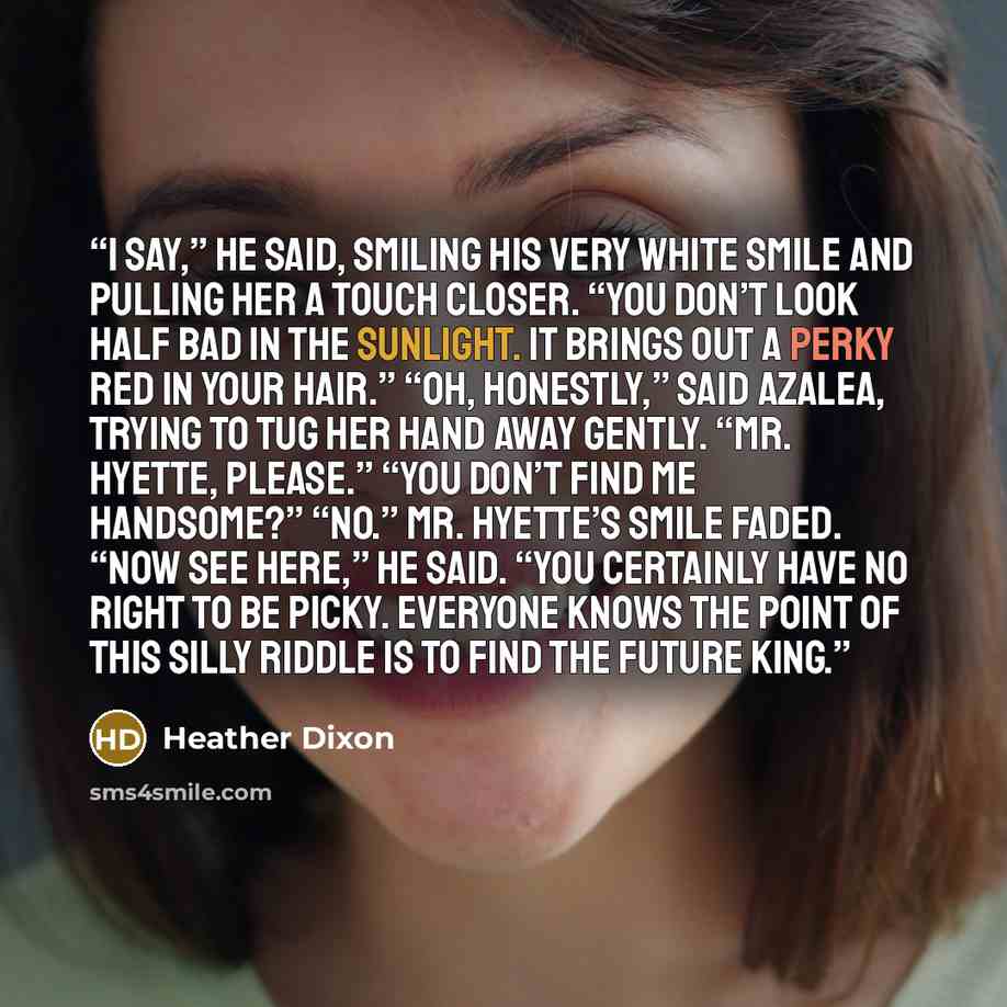 “I say,” he said, smiling his very white smile and pulling her a touch closer. “You don’t look half bad in the sunlight. It brings out a perky red in your hair.” “Oh, honestly,” said Azalea, trying to tug her hand away gently. “Mr. Hyette, please.” “You don’t find me handsome?” “No.” Mr. Hyette’s…” quote by Heather Dixon