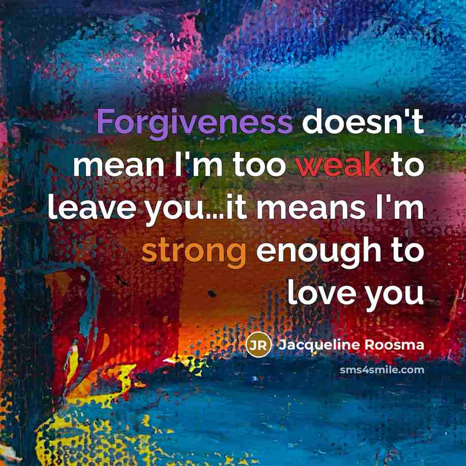 “Forgiveness doesn't mean I'm too weak to leave you…it means I'm strong enough to love you” quote by Jacqueline Roosma