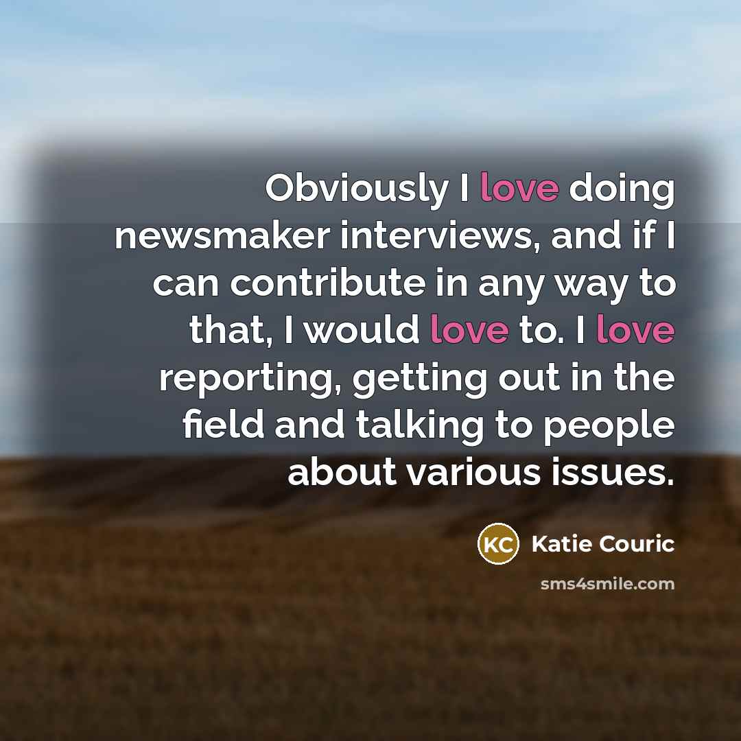 “Obviously I love doing newsmaker interviews, and if I can contribute in any way to that, I would love to. I love reporting, getting out in the field and talking to people about various issues.” quote by Katie Couric