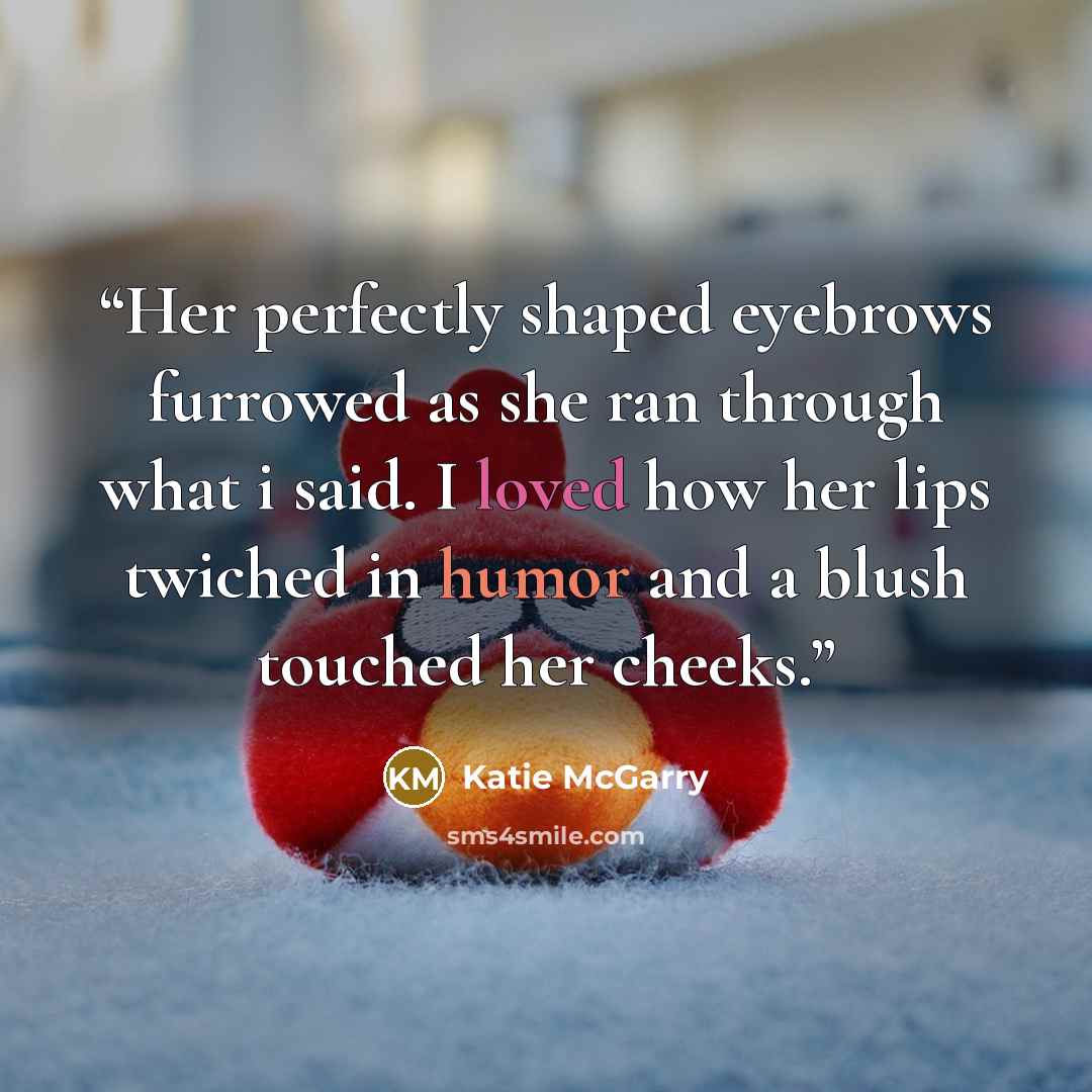 “Her perfectly shaped eyebrows furrowed as she ran through what i said. I loved how her lips twiched in humor and a blush touched her cheeks.” quote by Katie McGarry