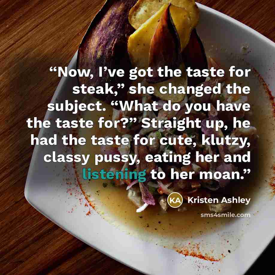 “Now, I’ve got the taste for steak,” she changed the subject. “What do you have the taste for?” Straight up, he had the taste for cute, klutzy, classy pussy, eating her and listening to her moan.” quote by Kristen Ashley