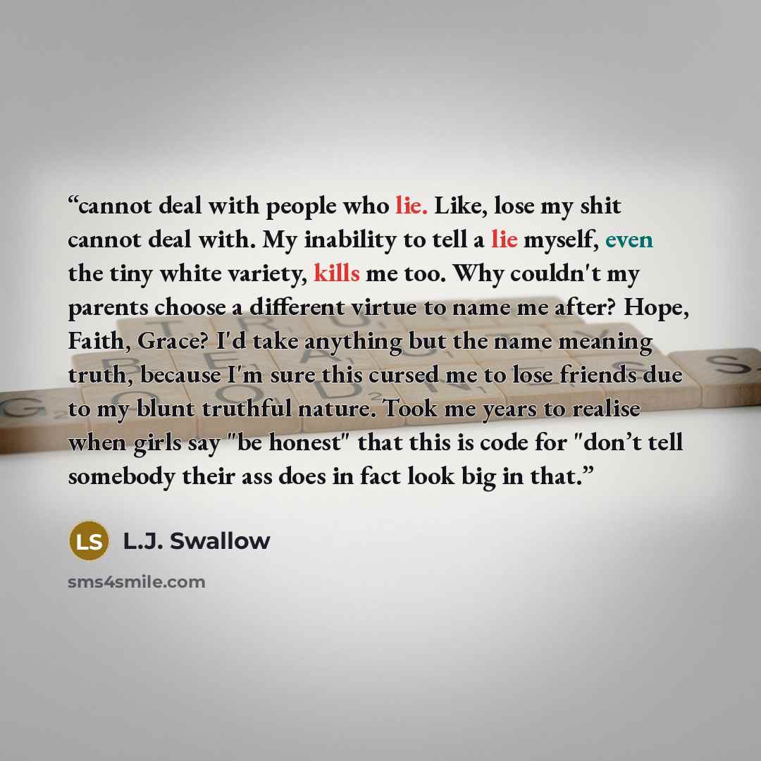 “cannot deal with people who lie. Like, lose my shit cannot deal with. My inability to tell a lie myself, even the tiny white variety, kills me too. Why couldn't my parents choose a different virtue to name me after? Hope, Faith, Grace? I'd take anything but the name meaning truth, because I'm sure…” quote by L.J. Swallow