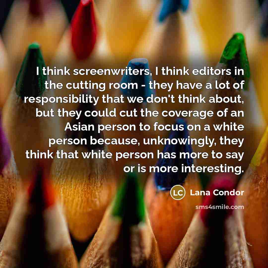 “I think screenwriters, I think editors in the cutting room - they have a lot of responsibility that we don't think about, but they could cut the coverage of an Asian person to focus on a white person because, unknowingly, they think that white person has more to say or is more interesting.” quote by Lana Condor