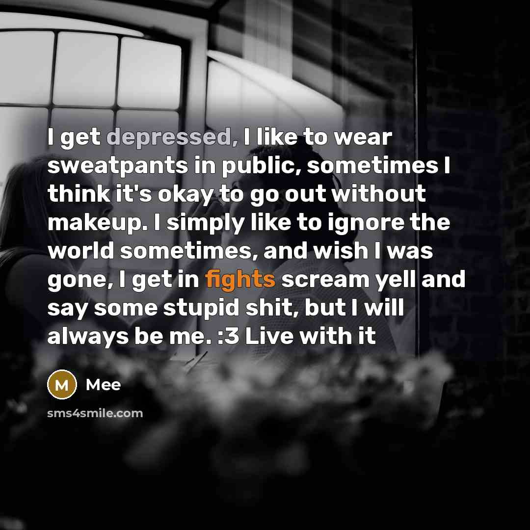 “I get depressed, I like to wear sweatpants in public, sometimes I think it's okay to go out without makeup. I simply like to ignore the world sometimes, and wish I was gone, I get in fights scream yell and say some stupid shit, but I will always be me. :3 Live with it” quote by Mee