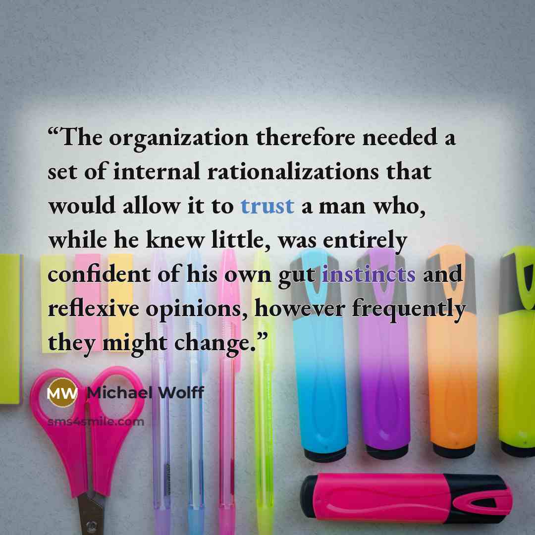 “The organization therefore needed a set of internal rationalizations that would allow it to trust a man who, while he knew little, was entirely confident of his own gut instincts and reflexive opinions, however frequently they might change.” quote by Michael Wolff