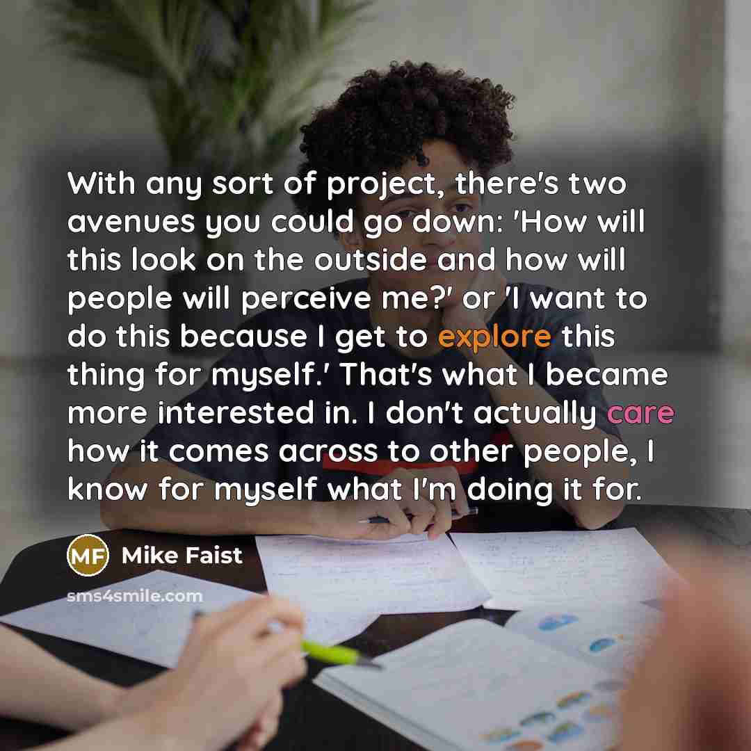 “With any sort of project, there's two avenues you could go down: 'How will this look on the outside and how will people will perceive me?' or 'I want to do this because I get to explore this thing for myself.' That's what I became more interested in. I don't actually care how it comes across to…” quote by Mike Faist